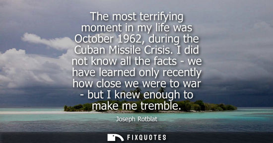 Small: The most terrifying moment in my life was October 1962, during the Cuban Missile Crisis. I did not know