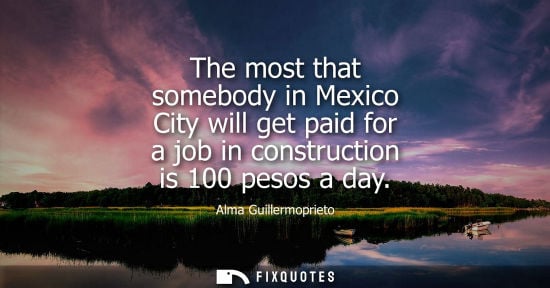 Small: The most that somebody in Mexico City will get paid for a job in construction is 100 pesos a day