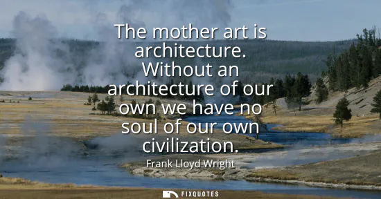 Small: The mother art is architecture. Without an architecture of our own we have no soul of our own civilization