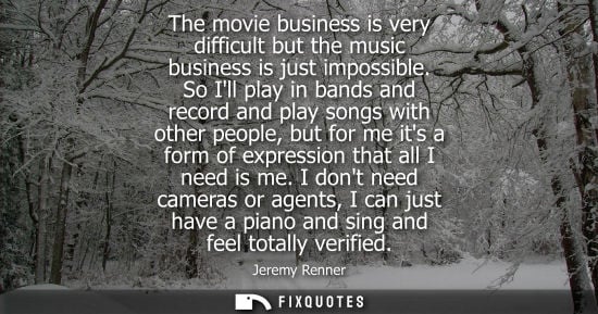 Small: The movie business is very difficult but the music business is just impossible. So Ill play in bands an