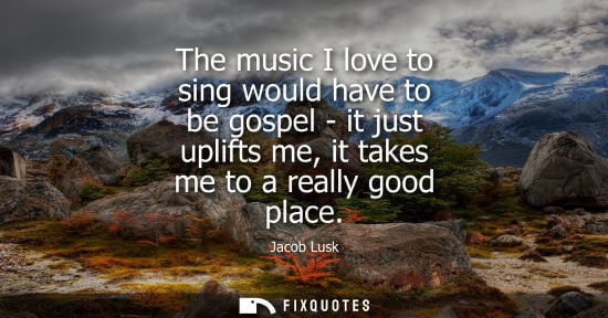 Small: The music I love to sing would have to be gospel - it just uplifts me, it takes me to a really good pla
