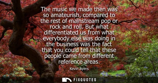 Small: The music we made then was so amateurish, compared to the rest of mainstream pop or rock and roll.