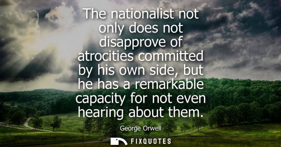 Small: The nationalist not only does not disapprove of atrocities committed by his own side, but he has a remarkable 