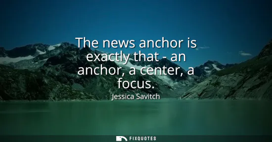 Small: The news anchor is exactly that - an anchor, a center, a focus