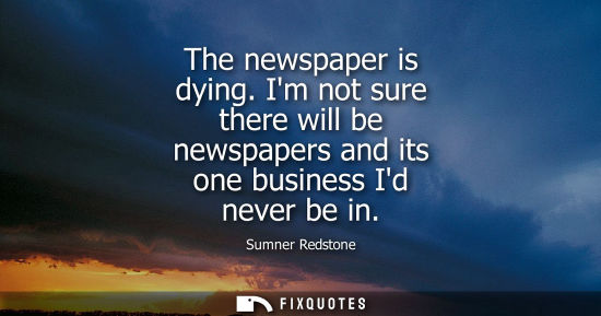 Small: The newspaper is dying. Im not sure there will be newspapers and its one business Id never be in