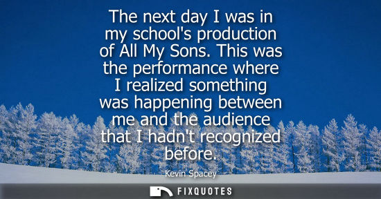 Small: The next day I was in my schools production of All My Sons. This was the performance where I realized s