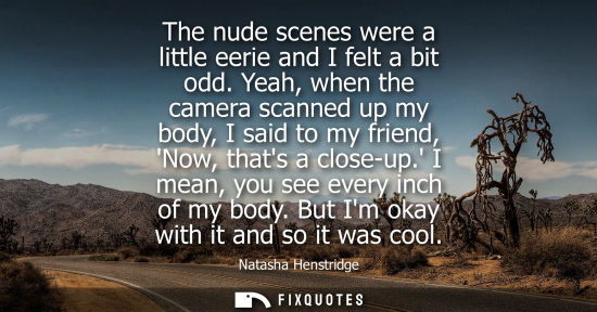 Small: The nude scenes were a little eerie and I felt a bit odd. Yeah, when the camera scanned up my body, I s