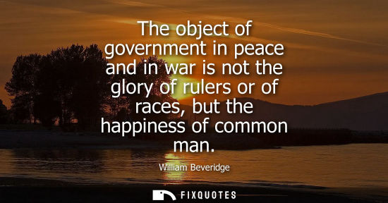 Small: William Beveridge: The object of government in peace and in war is not the glory of rulers or of races, but th