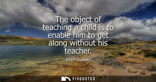 Small: The object of teaching a child is to enable him to get along without his teacher - Elbert Hubbard