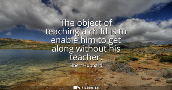 Small: The object of teaching a child is to enable him to get along without his teacher