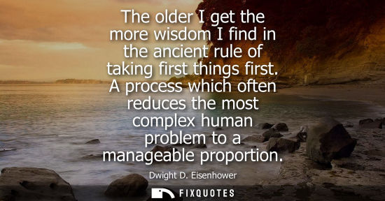 Small: The older I get the more wisdom I find in the ancient rule of taking first things first. A process which often