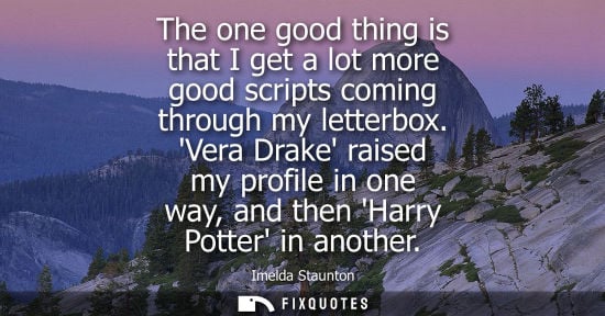 Small: The one good thing is that I get a lot more good scripts coming through my letterbox. Vera Drake raised