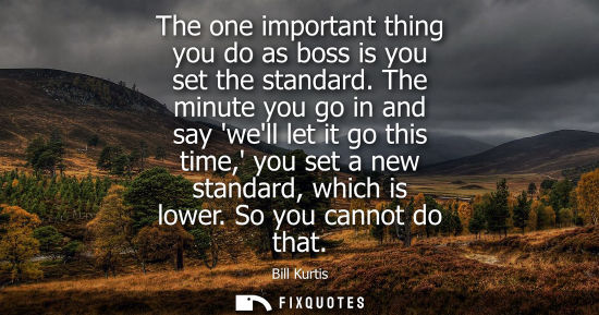 Small: The one important thing you do as boss is you set the standard. The minute you go in and say well let i