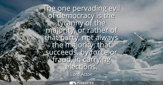 Small: The one pervading evil of democracy is the tyranny of the majority, or rather of that party, not always the ma