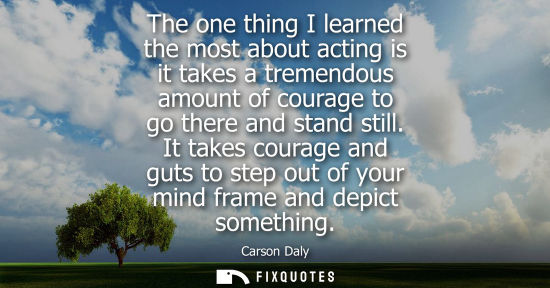 Small: The one thing I learned the most about acting is it takes a tremendous amount of courage to go there an