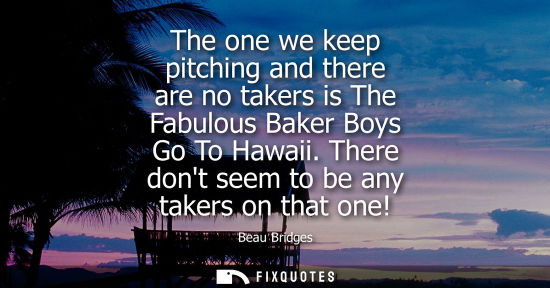 Small: The one we keep pitching and there are no takers is The Fabulous Baker Boys Go To Hawaii. There dont se