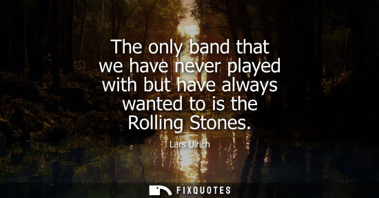Small: The only band that we have never played with but have always wanted to is the Rolling Stones