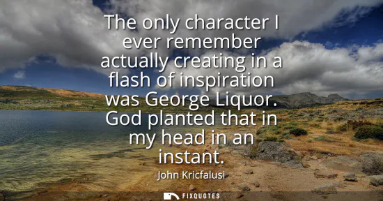 Small: The only character I ever remember actually creating in a flash of inspiration was George Liquor. God planted 