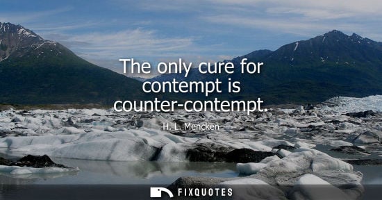 Small: The only cure for contempt is counter-contempt - H. L. Mencken