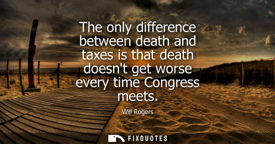 Small: Will Rogers - The only difference between death and taxes is that death doesnt get worse every time Congress m