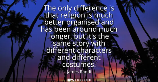 Small: The only difference is that religion is much better organised and has been around much longer, but its the sam