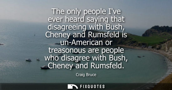 Small: The only people Ive ever heard saying that disagreeing with Bush, Cheney and Rumsfeld is un-American or