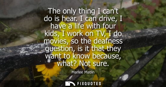 Small: The only thing I cant do is hear. I can drive, I have a life with four kids, I work on TV, I do movies,