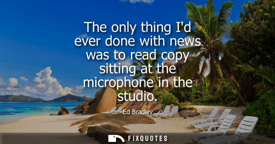 Small: The only thing Id ever done with news was to read copy sitting at the microphone in the studio - Ed Bradley