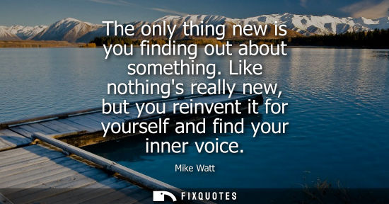Small: The only thing new is you finding out about something. Like nothings really new, but you reinvent it fo
