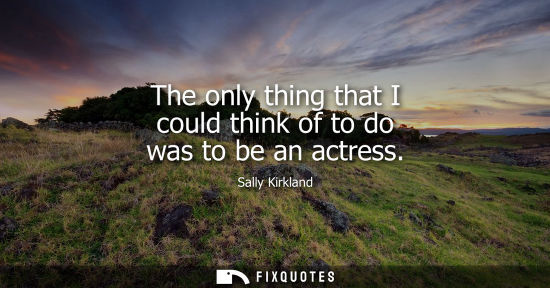 Small: The only thing that I could think of to do was to be an actress