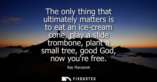 Small: The only thing that ultimately matters is to eat an ice-cream cone, play a slide trombone, plant a smal