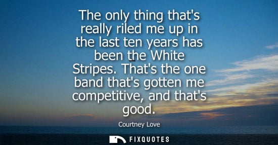 Small: The only thing thats really riled me up in the last ten years has been the White Stripes. Thats the one