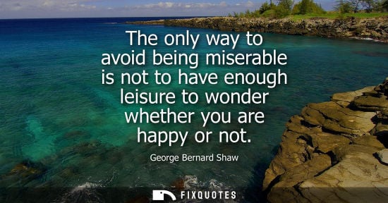 Small: The only way to avoid being miserable is not to have enough leisure to wonder whether you are happy or 
