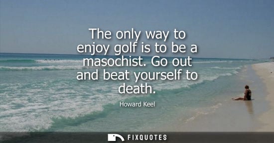 Small: The only way to enjoy golf is to be a masochist. Go out and beat yourself to death