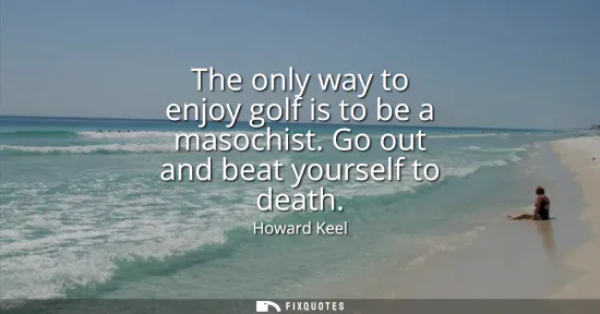 Small: The only way to enjoy golf is to be a masochist. Go out and beat yourself to death