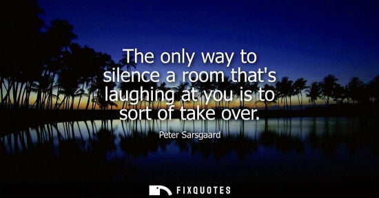 Small: The only way to silence a room thats laughing at you is to sort of take over