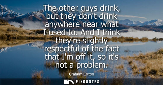 Small: The other guys drink, but they dont drink anywhere near what I used to. And I think theyre slightly res