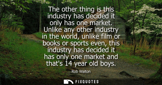 Small: The other thing is this industry has decided it only has one market. Unlike any other industry in the w