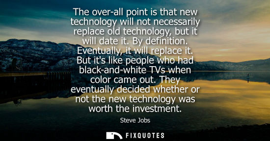 Small: The over-all point is that new technology will not necessarily replace old technology, but it will date it. By