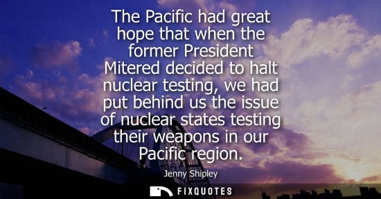 Small: Jenny Shipley: The Pacific had great hope that when the former President Mitered decided to halt nuclear testi