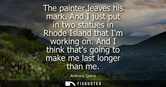 Small: The painter leaves his mark. And I just put in two statues in Rhode Island that Im working on. And I th