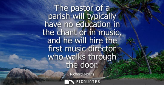 Small: The pastor of a parish will typically have no education in the chant or in music, and he will hire the 