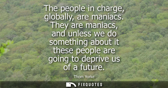 Small: The people in charge, globally, are maniacs. They are maniacs, and unless we do something about it thes