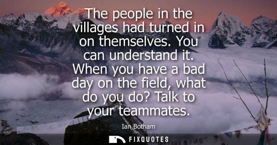 Small: The people in the villages had turned in on themselves. You can understand it. When you have a bad day 