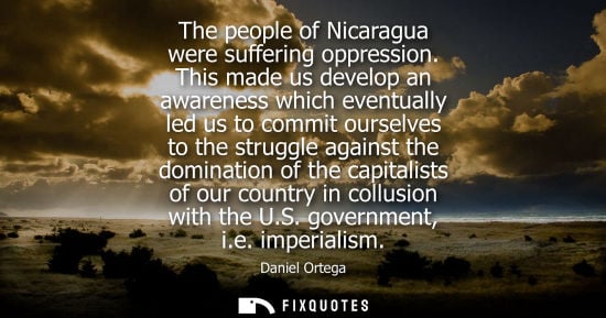 Small: Daniel Ortega: The people of Nicaragua were suffering oppression. This made us develop an awareness which even