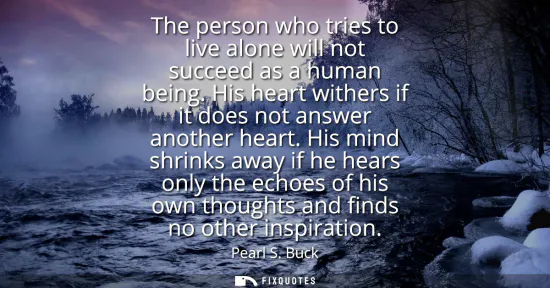 Small: The person who tries to live alone will not succeed as a human being. His heart withers if it does not answer 