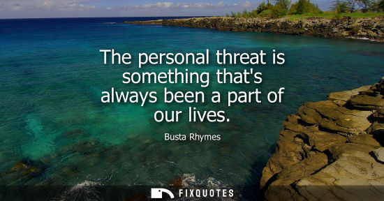 Small: The personal threat is something thats always been a part of our lives