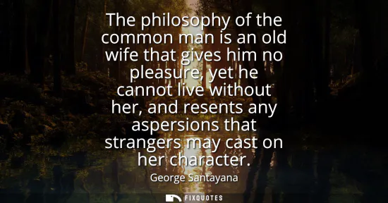 Small: The philosophy of the common man is an old wife that gives him no pleasure, yet he cannot live without her, an