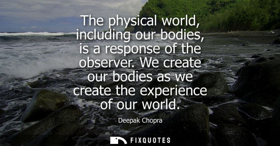 Small: The physical world, including our bodies, is a response of the observer. We create our bodies as we cre