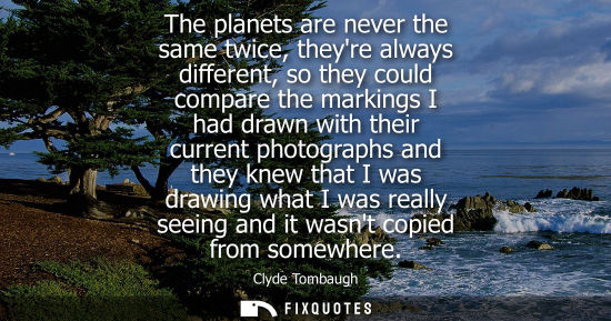 Small: The planets are never the same twice, theyre always different, so they could compare the markings I had